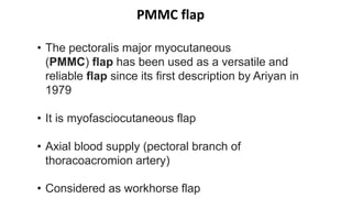 PMMC flap
• The pectoralis major myocutaneous
(PMMC) flap has been used as a versatile and
reliable flap since its first description by Ariyan in
1979
• It is myofasciocutaneous flap
• Axial blood supply (pectoral branch of
thoracoacromion artery)
• Considered as workhorse flap
 