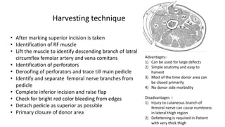 • After marking superior incision is taken
• Identification of RF muscle
• Lift the muscle to identify descending branch of latral
circumflex femolar artery and vena comitans
• Identification of perforators
• Deroofing of perforators and trace till main pedicle
• Identify and separate femoral nerve branches from
pedicle
• Complete inferior incision and raise flap
• Check for bright red color bleeding from edges
• Detach pedicle as superior as possible
• Primary closure of donor area
Harvesting technique
Advantages:-
1) Can be used for large defects
2) Simple anatomy and easy to
harvest
3) Most of the time donor area can
be closed primarily
4) No donor side morbidity
Disadvantages :-
1) Injury to cutaneous branch of
femoral nerve can cause numbness
in lateral thigh region
2) Defattening is required in Patient
with very thick thigh
 