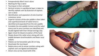 • Preoperatively Allen’s test is done
• Marking for flap is done
• Tourniquet is then activated
• Vertical incision in suprafascial layer is taken to
identify cephalic vein & dissection of cephalic
vein is done
• Identification and separation of ante-brachial
cutaneous nerve
• Superior incision of the skin paddle is then taken
and superfacial branch of radial nerve is
identified and separated from the skin paddle
• Complete the skin paddle incision and the radial
artery and its vena comitans are identified and
double ligated with linen thread and liga clips
• Again check for blood circulation of the hand
• Slowly dissect the radial artery along with skin
paddle between brachioradialis and flexor carpi
radialis
• Pedicle can be harvested upto 20 cm long
• Deactivate the tourniquet
• Radial artery and its venae comitans along with
cephalic vein are ligated and detached
• Donor area can be closed with STSG
 