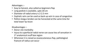 Advantages :-
• Easy to harvest, also called as beginners flap
• Long pedicle is available, upto 20 cm
• Diameter of radial artery is 2-2.5 mm
• Cephalic vein can be used as back up vein in case of congestion
• Pollicis longus tendon can be harvested at the same time for
total lower lip recon
Disadvantages :-
• Donor site morbidity
• Injury to superfacial radial nerve can cause loss of sensation in
1st anatomical snuff box region
• Whenever it is raised as osseocutaneous flap, pathological
fracture of radius can occur
 