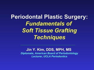 Periodontal Plastic Surgery: Fundamentals of  Soft Tissue Grafting Techniques Jin Y. Kim, DDS, MPH, MS  Diplomate, American Board of Periodontology Lecturer, UCLA Periodontics 