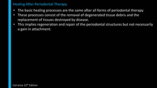 • The basic healing processes are the same after all forms of periodontal therapy.
• These processes consist of the removal of degenerated tissue debris and the
replacement of tissues destroyed by disease.
• This implies regeneration and repair of the periodontal structures but not necessarily
a gain in attachment.
Healing After Periodontal Therapy
Carranza 12th Edition
 