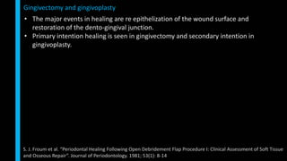 • The major events in healing are re epithelization of the wound surface and
restoration of the dento-gingival junction.
• Primary intention healing is seen in gingivectomy and secondary intention in
gingivoplasty.
Gingivectomy and gingivoplasty
S. J. Froum et al. “Periodontal Healing Following Open Debridement Flap Procedure I: Clinical Assessment of Soft Tissue
and Osseous Repair”. Journal of Periodontology. 1981; 53(1): 8-14
 