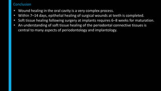 • Wound healing in the oral cavity is a very complex process.
• Within 7–14 days, epithelial healing of surgical wounds at teeth is completed.
• Soft tissue healing following surgery at implants requires 6–8 weeks for maturation.
• An understanding of soft tissue healing of the periodontal connective tissues is
central to many aspects of periodontology and implantology.
Conclusion
 