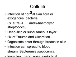 Celluliti
s
• Infection of normal skin flora or
exogenous bacteria
(S. aureus andß-haemolytic
streptococci)
• Deep skin or subcutaneous layer
• Hx of Trauma and Ulceration
• Organisms enter through breach in skin
• Infection can spread to blood
stream Bacteremia /septicemia.
 