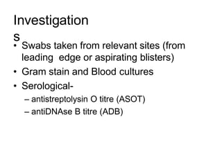 Investigation
s
• Swabs taken from relevant sites (from
leading edge or aspirating blisters)
• Gram stain and Blood cultures
• Serological-
– antistreptolysin O titre (ASOT)
– antiDNAse B titre (ADB)
 