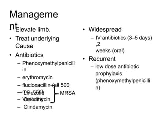 Manageme
nt
• Elevate limb.
• Treat underlying
Cause
• Antibiotics
– Phenoxymethylpenicill
in
– erythromycin
– flucloxacillin (all 500
mg qds)
– Vancomycin
• Widespread
– IV antibiotics (3–5 days)
,2
weeks (oral)
• Recurrent
– low dose antibiotic
prophylaxis
(phenoxymethylpenicilli
n)
– Linezolid MRSA
Cellulitis
– Clindamycin
 