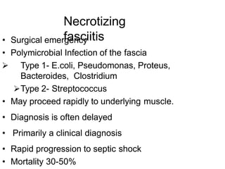 Necrotizing
fasciitis
• Surgical emergency
• Polymicrobial Infection of the fascia
 Type 1- E.coli, Pseudomonas, Proteus,
Bacteroides, Clostridium
Type 2- Streptococcus
• May proceed rapidly to underlying muscle.
• Diagnosis is often delayed
• Primarily a clinical diagnosis
• Rapid progression to septic shock
• Mortality 30-50%
 