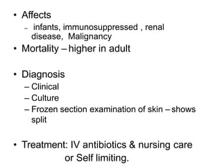 • Affects
– infants, immunosuppressed , renal
disease, Malignancy
• Mortality – higher in adult
• Diagnosis
– Clinical
– Culture
– Frozen section examination of skin – shows
split
• Treatment: IV antibiotics & nursing care
or Self limiting.
 