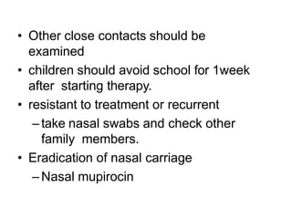 • Other close contacts should be
examined
• children should avoid school for 1week
after starting therapy.
• resistant to treatment or recurrent
–take nasal swabs and check other
family members.
• Eradication of nasal carriage
–Nasal mupirocin
 