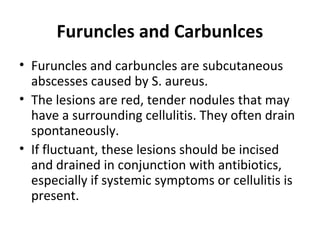 Furuncles and Carbunlces
• Furuncles and carbuncles are subcutaneous
abscesses caused by S. aureus.
• The lesions are red, tender nodules that may
have a surrounding cellulitis. They often drain
spontaneously.
• If fluctuant, these lesions should be incised
and drained in conjunction with antibiotics,
especially if systemic symptoms or cellulitis is
present.
 