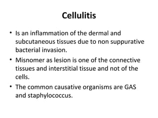 Cellulitis
• Is an inflammation of the dermal and
subcutaneous tissues due to non suppurative
bacterial invasion.
• Misnomer as lesion is one of the connective
tissues and interstitial tissue and not of the
cells.
• The common causative organisms are GAS
and staphylococcus.
 