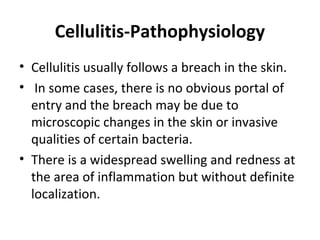 Cellulitis-Pathophysiology
• Cellulitis usually follows a breach in the skin.
• In some cases, there is no obvious portal of
entry and the breach may be due to
microscopic changes in the skin or invasive
qualities of certain bacteria.
• There is a widespread swelling and redness at
the area of inflammation but without definite
localization.
 