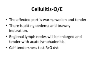 Cellulitis-O/E
• The affected part is warm,swollen and tender.
• There is pitting oedema and brawny
induration.
• Regional lymph nodes will be enlarged and
tender with acute lymphadenitis.
• Calf tendersness test R/O dvt
 
