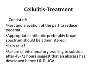 Cellulitis-Treatment
Consist of:
•Rest and elevation of the part to reduce
oedema.
•Appropriate antibiotic preferably broad
spectrum should be administered.
•Pain relief
•Failure of inflammatory swelling to subside
after 48-72 hours suggest that an abscess has
developed hence I & D UGA.
 