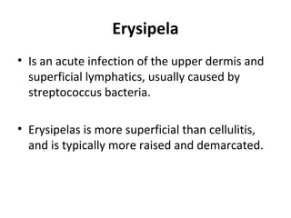 Erysipela
• Is an acute infection of the upper dermis and
superficial lymphatics, usually caused by
streptococcus bacteria.
• Erysipelas is more superficial than cellulitis,
and is typically more raised and demarcated.
 