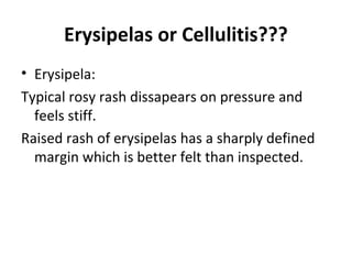 Erysipelas or Cellulitis???
• Erysipela:
Typical rosy rash dissapears on pressure and
feels stiff.
Raised rash of erysipelas has a sharply defined
margin which is better felt than inspected.
 