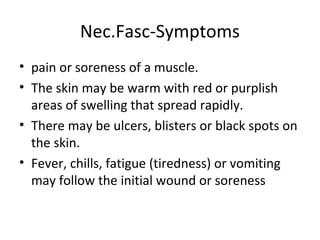 Nec.Fasc-Symptoms
• pain or soreness of a muscle.
• The skin may be warm with red or purplish
areas of swelling that spread rapidly.
• There may be ulcers, blisters or black spots on
the skin.
• Fever, chills, fatigue (tiredness) or vomiting
may follow the initial wound or soreness
 
