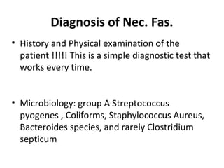 Diagnosis of Nec. Fas.
• History and Physical examination of the
patient !!!!! This is a simple diagnostic test that
works every time.
• Microbiology: group A Streptococcus
pyogenes , Coliforms, Staphylococcus Aureus,
Bacteroides species, and rarely Clostridium
septicum
 