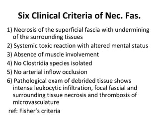 Six Clinical Criteria of Nec. Fas.
1) Necrosis of the superficial fascia with undermining
of the surrounding tissues
2) Systemic toxic reaction with altered mental status
3) Absence of muscle involvement
4) No Clostridia species isolated
5) No arterial inflow occlusion
6) Pathological exam of debrided tissue shows
intense leukocytic infiltration, focal fascial and
surrounding tissue necrosis and thrombosis of
microvasculature
ref: Fisher’s criteria
 