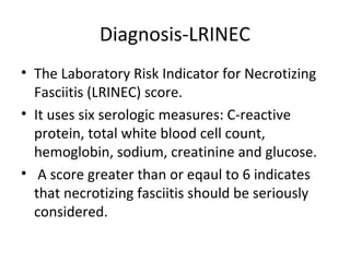 Diagnosis-LRINEC
• The Laboratory Risk Indicator for Necrotizing
Fasciitis (LRINEC) score.
• It uses six serologic measures: C-reactive
protein, total white blood cell count,
hemoglobin, sodium, creatinine and glucose.
• A score greater than or eqaul to 6 indicates
that necrotizing fasciitis should be seriously
considered.
 
