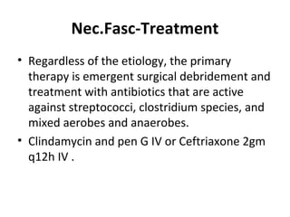 Nec.Fasc-Treatment
• Regardless of the etiology, the primary
therapy is emergent surgical debridement and
treatment with antibiotics that are active
against streptococci, clostridium species, and
mixed aerobes and anaerobes.
• Clindamycin and pen G IV or Ceftriaxone 2gm
q12h IV .
 