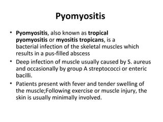 Pyomyositis
• Pyomyositis, also known as tropical
pyomyositis or myositis tropicans, is a
bacterial infection of the skeletal muscles which
results in a pus-filled abscess
• Deep infection of muscle usually caused by S. aureus
and occasionally by group A streptococci or enteric
bacilli.
• Patients present with fever and tender swelling of
the muscle;Following exercise or muscle injury, the
skin is usually minimally involved.
 
