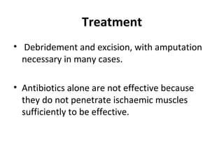 Treatment
• Debridement and excision, with amputation
necessary in many cases.
• Antibiotics alone are not effective because
they do not penetrate ischaemic muscles
sufficiently to be effective.
 