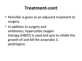 Treatment-cont
• Penicillin is given as an adjuvant treatment to
surgery.
• In addition to surgery and
antibiotics, hypercarbic oxygen
therapy (HBOT) is used and acts to inhibit the
growth of and kill the anaerobic C.
perfringens.
 