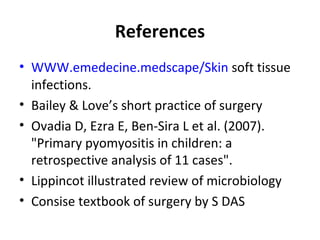 References
• WWW.emedecine.medscape/Skin soft tissue
infections.
• Bailey & Love’s short practice of surgery
• Ovadia D, Ezra E, Ben-Sira L et al. (2007).
"Primary pyomyositis in children: a
retrospective analysis of 11 cases".
• Lippincot illustrated review of microbiology
• Consise textbook of surgery by S DAS
 
