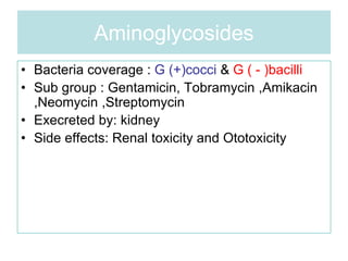Aminoglycosides
• Bacteria coverage : G (+)cocci & G ( - )bacilli
• Sub group : Gentamicin, Tobramycin ,Amikacin
,Neomycin ,Streptomycin
• Execreted by: kidney
• Side effects: Renal toxicity and Ototoxicity
 