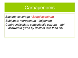 Bacteria coverage : Broad spectrum
Subtypes: merupenum - imipenem
Contra indication: panceriatitis-seizure – not
allowed to given by doctors less than R5
Carbapenems
 
