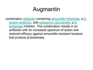 Augmantin
combination antibiotic containing amoxicillin trihydrate, a β-
lactam antibiotic, with potassium clavulanate, a β-
lactamase inhibitor. This combination results in an
antibiotic with an increased spectrum of action and
restored efficacy against amoxicillin-resistant bacteria
that produce β-lactamase.
 