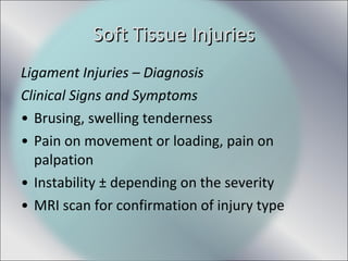 Ligament Injuries – Diagnosis
Clinical Signs and Symptoms
• Brusing, swelling tenderness
• Pain on movement or loading, pain on
palpation
• Instability ± depending on the severity
• MRI scan for confirmation of injury type
Soft Tissue InjuriesSoft Tissue Injuries
 