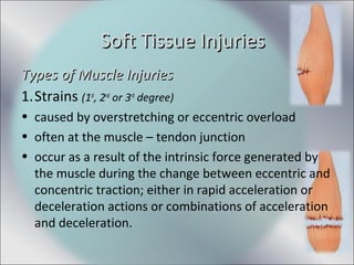 Types of Muscle InjuriesTypes of Muscle Injuries
1.Strains (1st
, 2nd
or 3rd
degree)
• caused by overstretching or eccentric overload
• often at the muscle – tendon junction
• occur as a result of the intrinsic force generated by
the muscle during the change between eccentric and
concentric traction; either in rapid acceleration or
deceleration actions or combinations of acceleration
and deceleration.
Soft Tissue InjuriesSoft Tissue Injuries
 