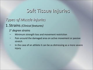 Types of Muscle InjuriesTypes of Muscle Injuries
1.Strains (Clinical features)
1ST
degree strains
– Minimum strength loss and movement restriction
– Pain around the damaged area on active movement or passive
stretch
– In the case of an athlete it can be as distressing as a more severe
injury
Soft Tissue InjuriesSoft Tissue Injuries
 