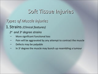 Types of Muscle InjuriesTypes of Muscle Injuries
1.Strains (Clinical features)
2nd
and 3rd
degree strains
– More significant functional loss
– Pain will be aggravated by any attempt to contract the muscle
– Defects may be palpable
– In 3rd
degree the muscle may bunch up resembling a tumour
Soft Tissue InjuriesSoft Tissue Injuries
 