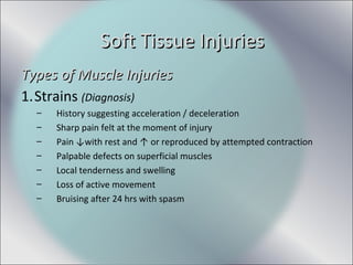 Types of Muscle InjuriesTypes of Muscle Injuries
1.Strains (Diagnosis)
– History suggesting acceleration / deceleration
– Sharp pain felt at the moment of injury
– Pain ↓with rest and ↑ or reproduced by attempted contraction
– Palpable defects on superficial muscles
– Local tenderness and swelling
– Loss of active movement
– Bruising after 24 hrs with spasm
Soft Tissue InjuriesSoft Tissue Injuries
 