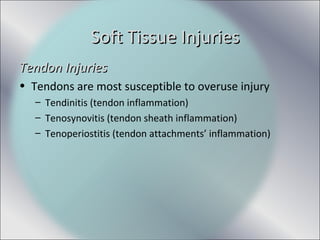 Tendon InjuriesTendon Injuries
• Tendons are most susceptible to overuse injury
– Tendinitis (tendon inflammation)
– Tenosynovitis (tendon sheath inflammation)
– Tenoperiostitis (tendon attachments’ inflammation)
Soft Tissue InjuriesSoft Tissue Injuries
 