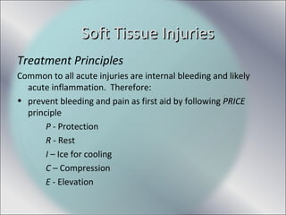 Treatment Principles
Common to all acute injuries are internal bleeding and likely
acute inflammation. Therefore:
• prevent bleeding and pain as first aid by following PRICE
principle
P - Protection
R - Rest
I – Ice for cooling
C – Compression
E - Elevation
Soft Tissue InjuriesSoft Tissue Injuries
 