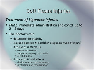 Treatment of Ligament Injuries
• PRICE immediate administration and contd. up to
2 – 3 days
• The doctor’s role:
– determine the stability
– exclude possible #; establish diagnosis (type of injury)
– if the joint is stable →
• early mobilisation
• supportive taping or orthosis
• rehabilitation
– if the joint is unstable →
• decide whether opn
necessary;
• protection and rehabilitation
Soft Tissue InjuriesSoft Tissue Injuries
 