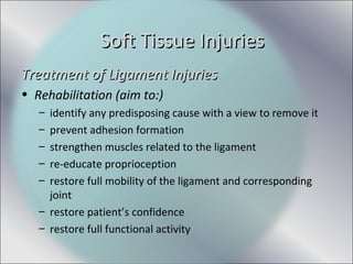Treatment of Ligament InjuriesTreatment of Ligament Injuries
• Rehabilitation (aim to:)
– identify any predisposing cause with a view to remove it
– prevent adhesion formation
– strengthen muscles related to the ligament
– re-educate proprioception
– restore full mobility of the ligament and corresponding
joint
– restore patient’s confidence
– restore full functional activity
Soft Tissue InjuriesSoft Tissue Injuries
 
