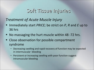 Treatment of Acute Muscle Injury
• Immediately start PRICE; be strict on P, R and E up to
36 hrs
• No massaging the hurt muscle within 48 -72 hrs.
• Close observation for possible compartment
syndrome
– Decreasing swelling and rapid recovery of function may be expected
in intermuscular bleeding
– Persistent or increasing swelling with poor function suggest
intramuscular bleeding
Soft Tissue InjuriesSoft Tissue Injuries
 