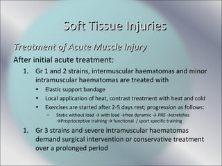 Treatment of Acute Muscle InjuryTreatment of Acute Muscle Injury
After initial acute treatment:
1. Gr 1 and 2 strains, intermuscular haematomas and minor
intramuscular haematomas are treated with
• Elastic support bandage
• Local application of heat, contrast treatment with heat and cold
• Exercises are started after 2-5 days rest; progression as follows:
– Static without load → with load →free dynamic → PRE →stretches
→Proprioceptive training → functional / sport specific training
1. Gr 3 strains and severe intramuscular haematomas
demand surgical intervention or conservative treatment
over a prolonged period
Soft Tissue InjuriesSoft Tissue Injuries
 