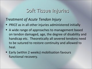Treatment of Acute Tendon Injury
• PRICE as in all other injuries administered initially
• A wide range of approaches to management based
on tendon damaged, age, the degree of disability and
handicap etc. Theoretically all severed tendons need
to be sutured to restore continuity and allowed to
heal.
• Early (within 2 weeks) mobilisation favours
functional recovery.
Soft Tissue InjuriesSoft Tissue Injuries
 