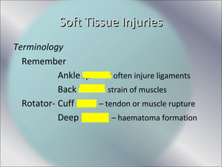 Soft Tissue InjuriesSoft Tissue Injuries
Terminology
Remember
Ankle sprains often injure ligaments
Back strains strain of muscles
Rotator- Cuff tears – tendon or muscle rupture
Deep bruises – haematoma formation
 