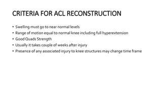 CRITERIA FOR ACL RECONSTRUCTION
• Swelling must go to near normal levels
• Range of motion equal to normal knee including full hyperextension
• Good Quads Strength
• Usually it takes couple of weeks after injury
• Presence of any associated injury to knee structures may change time frame
 