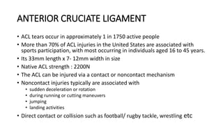 ANTERIOR CRUCIATE LIGAMENT
• ACL tears occur in approximately 1 in 1750 active people
• More than 70% of ACL injuries in the United States are associated with
sports participation, with most occurring in individuals aged 16 to 45 years.
• Its 33mm length x 7- 12mm width in size
• Native ACL strength : 2200N
• The ACL can be injured via a contact or noncontact mechanism
• Noncontact injuries typically are associated with
• sudden deceleration or rotation
• during running or cutting maneuvers
• jumping
• landing activities
• Direct contact or collision such as football/ rugby tackle, wrestling etc
 