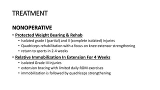 TREATMENT
NONOPERATIVE
• Protected Weight Bearing & Rehab
• Isolated grade I (partial) and II (complete isolated) injuries
• Quadriceps rehabilitation with a focus on knee extensor strengthening
• return to sports in 2-4 weeks
• Relative Immobilization In Extension For 4 Weeks
• isolated Grade III injuries
• extension bracing with limited daily ROM exercises
• immobilization is followed by quadriceps strengthening
 
