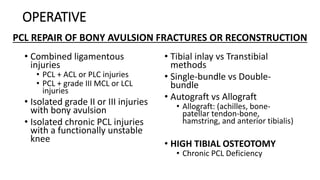 OPERATIVE
• Combined ligamentous
injuries
• PCL + ACL or PLC injuries
• PCL + grade III MCL or LCL
injuries
• Isolated grade II or III injuries
with bony avulsion
• Isolated chronic PCL injuries
with a functionally unstable
knee
• Tibial inlay vs Transtibial
methods
• Single-bundle vs Double-
bundle
• Autograft vs Allograft
• Allograft: (achilles, bone-
patellar tendon-bone,
hamstring, and anterior tibialis)
• HIGH TIBIAL OSTEOTOMY
• Chronic PCL Deficiency
PCL REPAIR OF BONY AVULSION FRACTURES OR RECONSTRUCTION
 